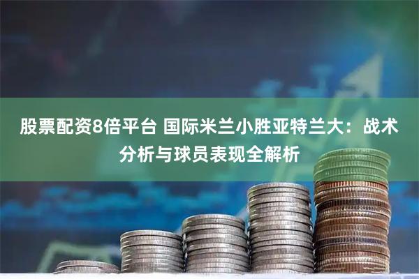 股票配资8倍平台 国际米兰小胜亚特兰大：战术分析与球员表现全解析