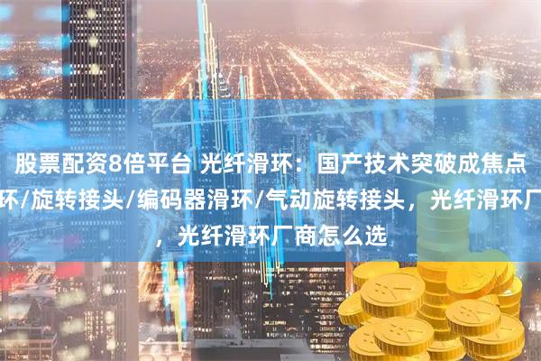 股票配资8倍平台 光纤滑环：国产技术突破成焦点，气电滑环/旋转接头/编码器滑环/气动旋转接头，光纤滑环厂商怎么选