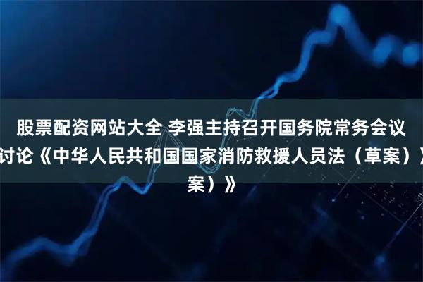 股票配资网站大全 李强主持召开国务院常务会议 讨论《中华人民共和国国家消防救援人员法（草案）》