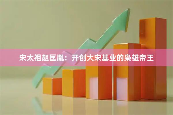 宋太祖赵匡胤：开创大宋基业的枭雄帝王